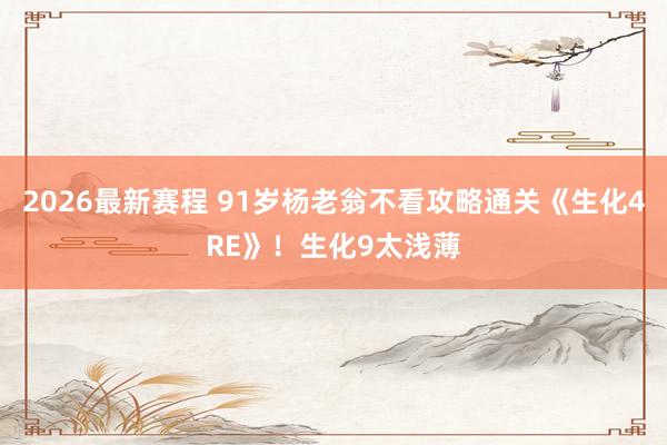2026最新赛程 91岁杨老翁不看攻略通关《生化4RE》！生化9太浅薄