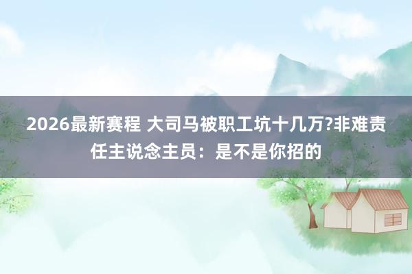 2026最新赛程 大司马被职工坑十几万?非难责任主说念主员：是不是你招的