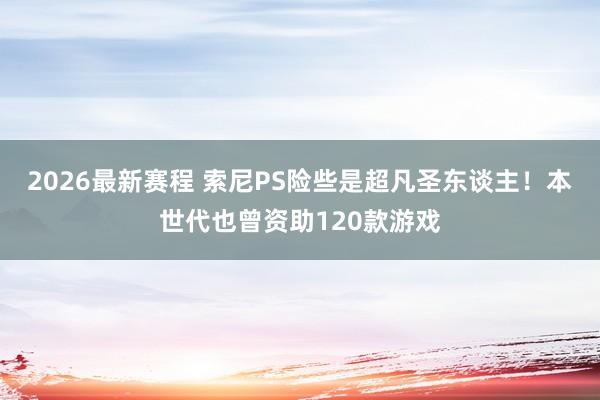 2026最新赛程 索尼PS险些是超凡圣东谈主！本世代也曾资助120款游戏