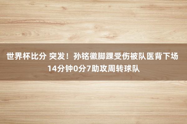 世界杯比分 突发！孙铭徽脚踝受伤被队医背下场 14分钟0分7助攻周转球队