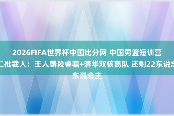 2026FIFA世界杯中国比分网 中国男篮短训营第二批裁人：王人麟段睿骐+清华双核离队 还剩22东说念主