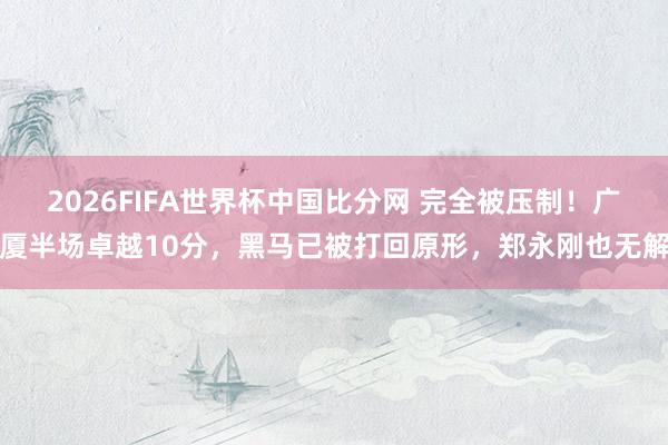 2026FIFA世界杯中国比分网 完全被压制！广厦半场卓越10分，黑马已被打回原形，郑永刚也无解