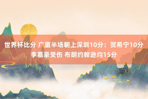 世界杯比分 广厦半场朝上深圳10分：贺希宁10分李慕豪受伤 布朗约翰逊均15分