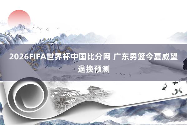 2026FIFA世界杯中国比分网 广东男篮今夏威望退换预测