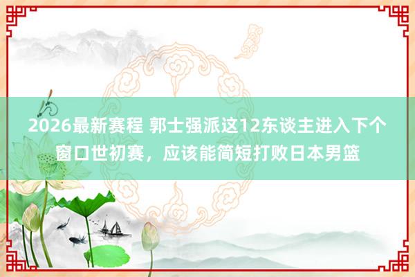 2026最新赛程 郭士强派这12东谈主进入下个窗口世初赛，应该能简短打败日本男篮