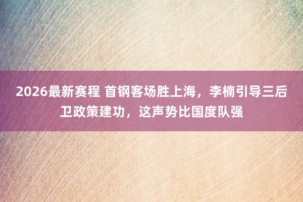 2026最新赛程 首钢客场胜上海，李楠引导三后卫政策建功，这声势比国度队强