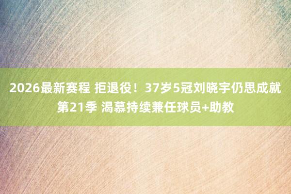 2026最新赛程 拒退役！37岁5冠刘晓宇仍思成就第21季 渴慕持续兼任球员+助教