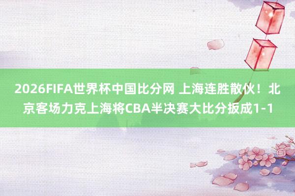 2026FIFA世界杯中国比分网 上海连胜散伙！北京客场力克上海将CBA半决赛大比分扳成1-1