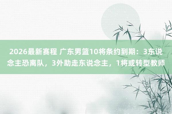 2026最新赛程 广东男篮10将条约到期：3东说念主恐离队，3外助走东说念主，1将或转型教师