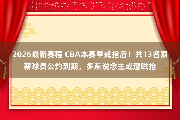 2026最新赛程 CBA本赛季戒指后！共13名顶薪球员公约到期，多东说念主或遭哄抢