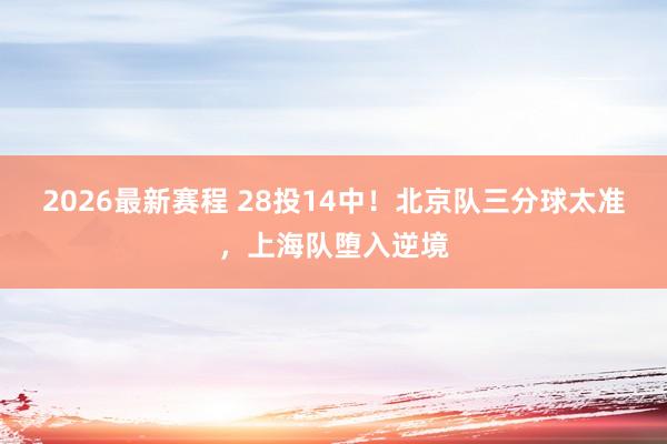 2026最新赛程 28投14中！北京队三分球太准，上海队堕入逆境