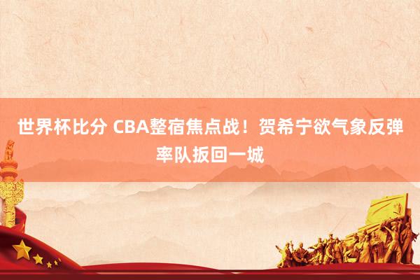 世界杯比分 CBA整宿焦点战！贺希宁欲气象反弹率队扳回一城