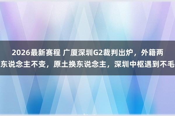 2026最新赛程 广厦深圳G2裁判出炉，外籍两东说念主不变，原土换东说念主，深圳中枢遇到不毛