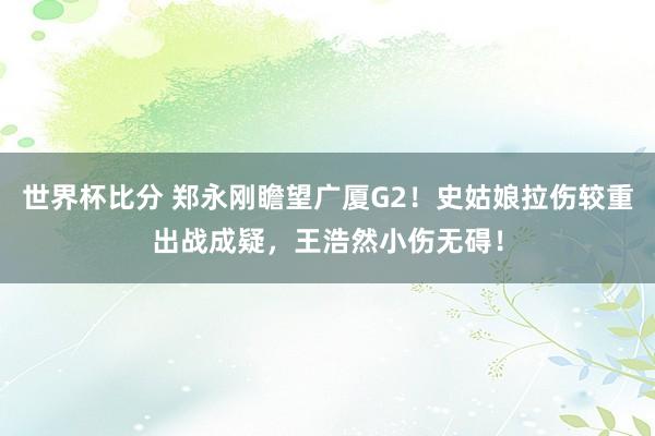 世界杯比分 郑永刚瞻望广厦G2！史姑娘拉伤较重出战成疑，王浩然小伤无碍！