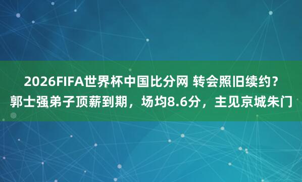 2026FIFA世界杯中国比分网 转会照旧续约？郭士强弟子顶薪到期，场均8.6分，主见京城朱门