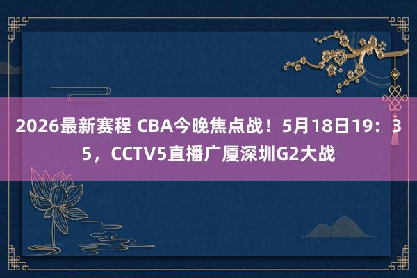 2026最新赛程 CBA今晚焦点战!5月18日19:35,CCTV5直播广厦深圳G2大战