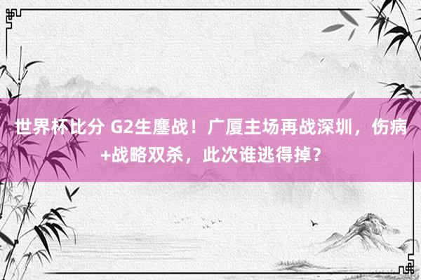 世界杯比分 G2生鏖战！广厦主场再战深圳，伤病+战略双杀，此次谁逃得掉？