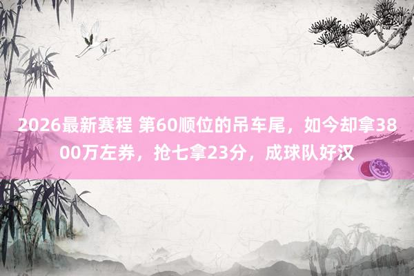 2026最新赛程 第60顺位的吊车尾，如今却拿3800万左券，抢七拿23分，成球队好汉