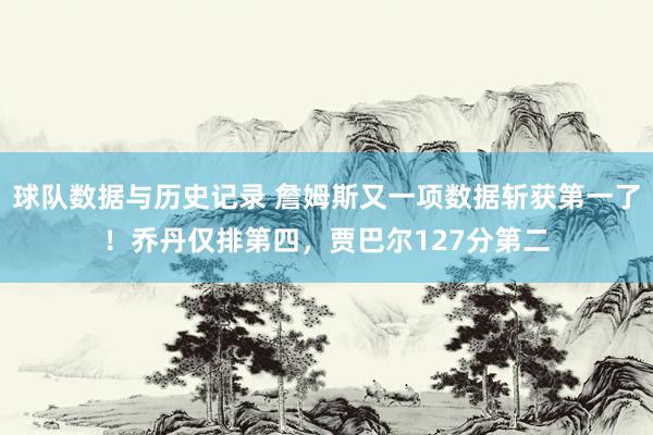 球队数据与历史记录 詹姆斯又一项数据斩获第一了！乔丹仅排第四，贾巴尔127分第二