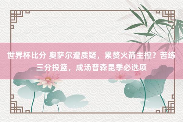 世界杯比分 奥萨尔遭质疑，累赘火箭主控？苦练三分投篮，成汤普森昆季必选项