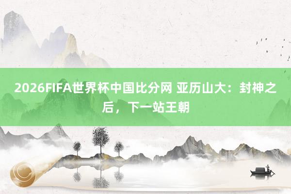 2026FIFA世界杯中国比分网 亚历山大：封神之后，下一站王朝