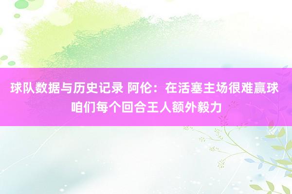 球队数据与历史记录 阿伦：在活塞主场很难赢球 咱们每个回合王人额外毅力