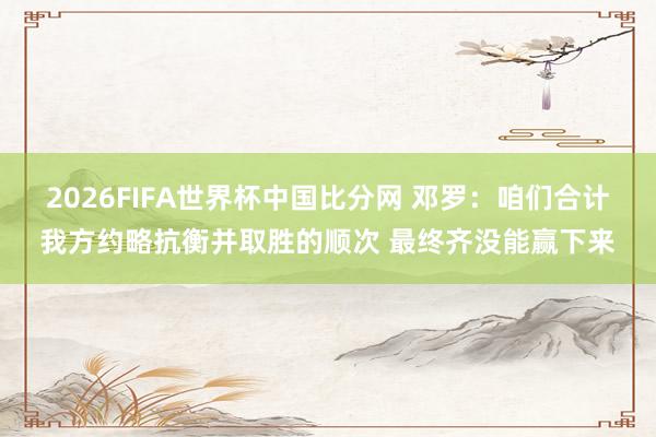 2026FIFA世界杯中国比分网 邓罗：咱们合计我方约略抗衡并取胜的顺次 最终齐没能赢下来