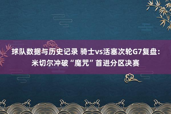 球队数据与历史记录 骑士vs活塞次轮G7复盘：米切尔冲破“魔咒”首进分区决赛