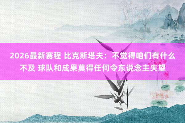 2026最新赛程 比克斯塔夫：不觉得咱们有什么不及 球队和成果莫得任何令东说念主失望