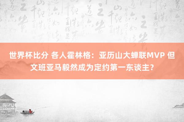 世界杯比分 各人霍林格:亚历山大蝉联MVP 但文班亚马毅然成为定约第一东谈主?