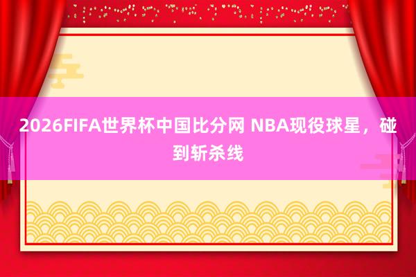 2026FIFA世界杯中国比分网 NBA现役球星，碰到斩杀线