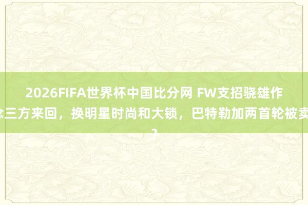 2026FIFA世界杯中国比分网 FW支招骁雄作念三方来回，换明星时尚和大锁，巴特勒加两首轮被卖？