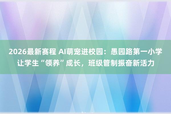 2026最新赛程 AI萌宠进校园:愚园路第一小学让学生“领养”成长,班级管制振奋新活力