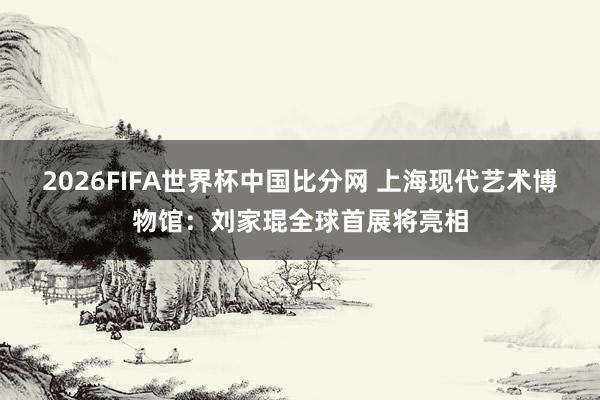 2026FIFA世界杯中国比分网 上海现代艺术博物馆:刘家琨全球首展将亮相