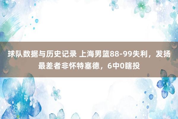 球队数据与历史记录 上海男篮88-99失利,发扬最差者非怀特塞德,6中0瞎投