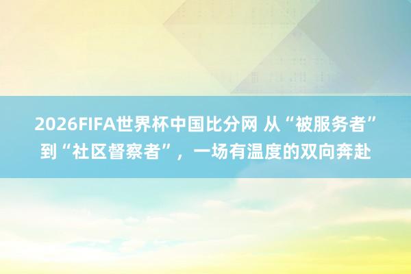 2026FIFA世界杯中国比分网 从“被服务者”到“社区督察者”，一场有温度的双向奔赴