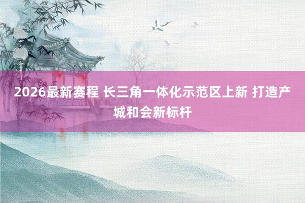 2026最新赛程 长三角一体化示范区上新 打造产城和会新标杆