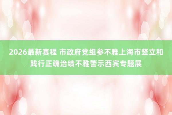 2026最新赛程 市政府党组参不雅上海市竖立和践行正确治绩不雅警示西宾专题展