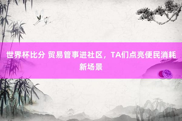 世界杯比分 贸易管事进社区,TA们点亮便民消耗新场景