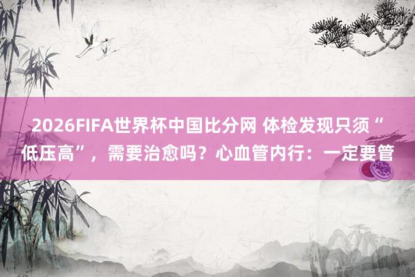 2026FIFA世界杯中国比分网 体检发现只须“低压高”，需要治愈吗？心血管内行：一定要管