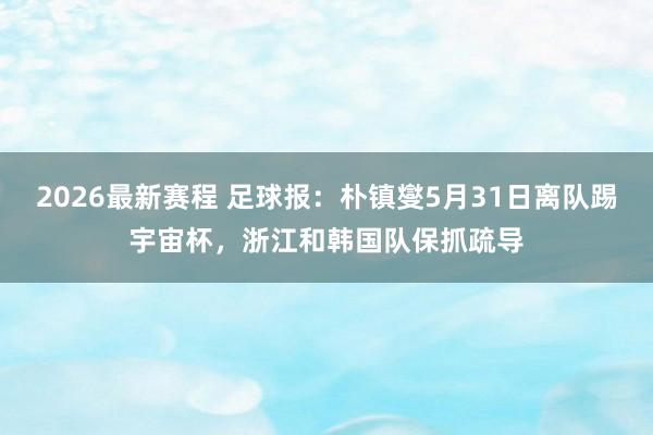 2026最新赛程 足球报:朴镇燮5月31日离队踢宇宙杯,浙江和韩国队保抓疏导