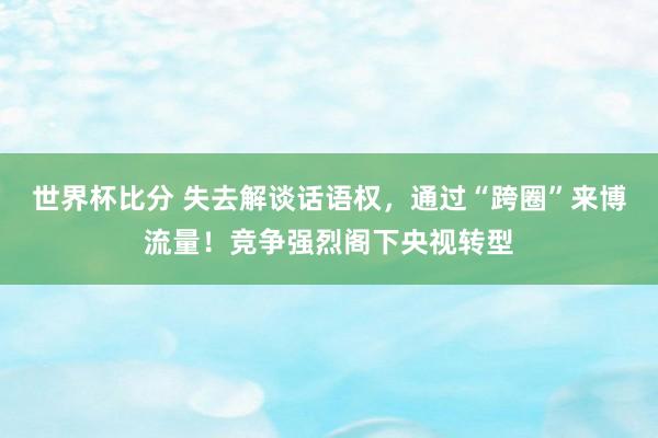 世界杯比分 失去解谈话语权，通过“跨圈”来博流量！竞争强烈阁下央视转型