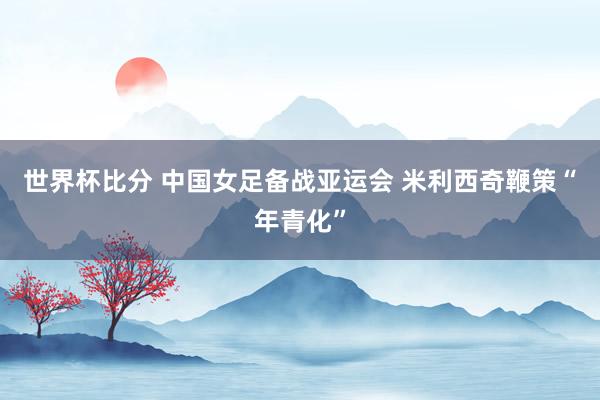 世界杯比分 中国女足备战亚运会 米利西奇鞭策“年青化”