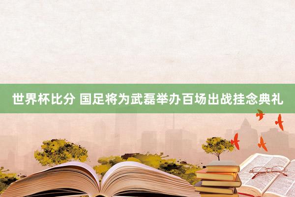 世界杯比分 国足将为武磊举办百场出战挂念典礼