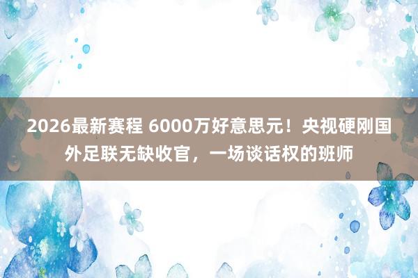 2026最新赛程 6000万好意思元！央视硬刚国外足联无缺收官，一场谈话权的班师