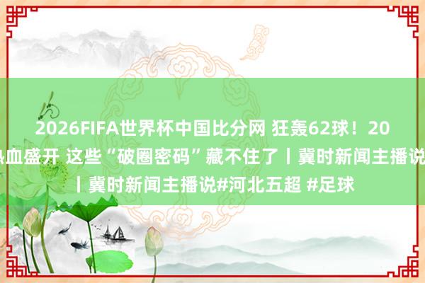 2026FIFA世界杯中国比分网 狂轰62球！2026“河北五超”热血盛开 这些“破圈密码”藏不住了丨冀时新闻主播说#河北五超 #足球