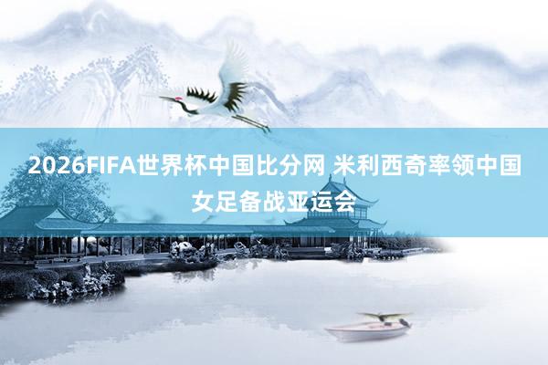 2026FIFA世界杯中国比分网 米利西奇率领中国女足备战亚运会