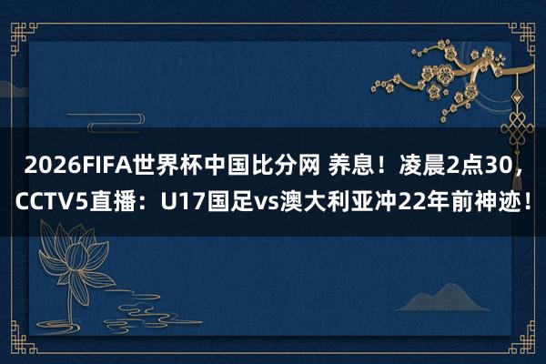 2026FIFA世界杯中国比分网 养息！凌晨2点30，CCTV5直播：U17国足vs澳大利亚冲22年前神迹！