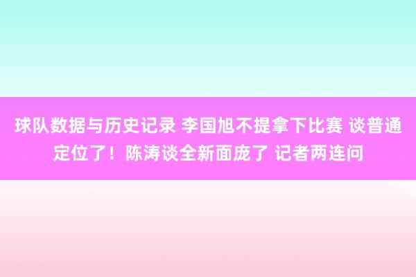 球队数据与历史记录 李国旭不提拿下比赛 谈普通定位了！陈涛谈全新面庞了 记者两连问