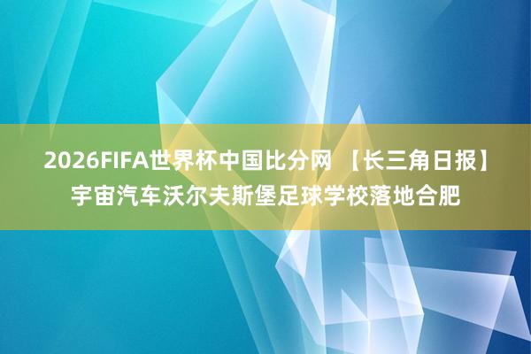 2026FIFA世界杯中国比分网 【长三角日报】宇宙汽车沃尔夫斯堡足球学校落地合肥